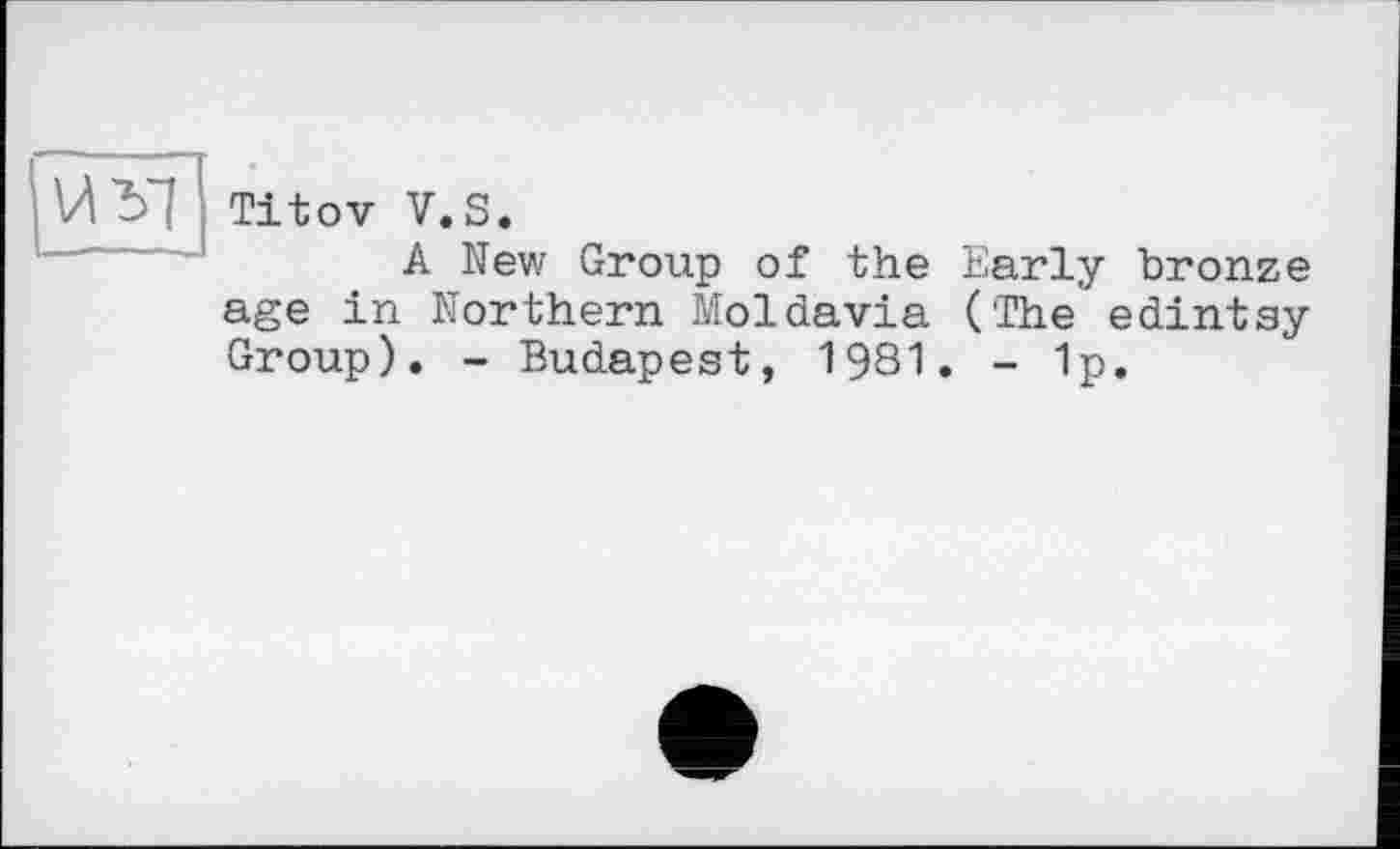 ﻿И'Ь'І Titov V.S.
A New Group of the Early bronze age in Northern Moldavia ('The* edintay Group). - Budapest, 1981. - 1p.